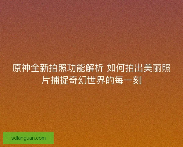 原神全新拍照功能解析 如何拍出美丽照片捕捉奇幻世界的每一刻
