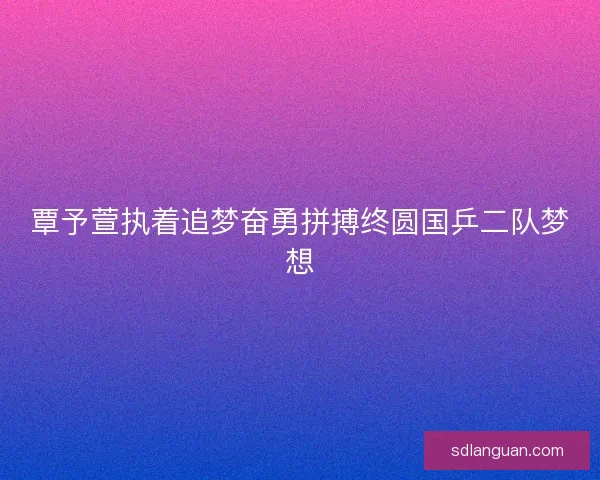 覃予萱执着追梦奋勇拼搏终圆国乒二队梦想