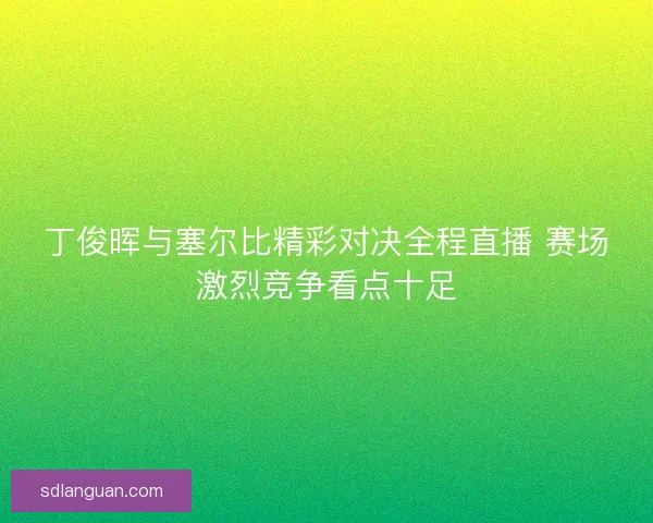 丁俊晖与塞尔比精彩对决全程直播 赛场激烈竞争看点十足