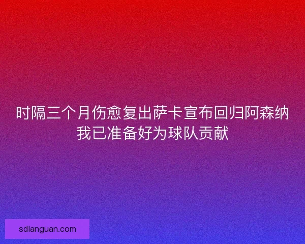 时隔三个月伤愈复出萨卡宣布回归阿森纳我已准备好为球队贡献 时隔三个月伤愈复出萨卡宣布回归阿森纳我已准备好为球队贡献