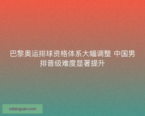 巴黎奥运排球资格体系大幅调整 中国男排晋级难度显著提升