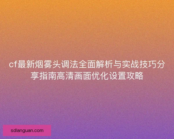 cf最新烟雾头调法全面解析与实战技巧分享指南高清画面优化设置攻略 cf最新烟雾头调法全面解析与实战技巧分享指南高清画面优化设置攻略