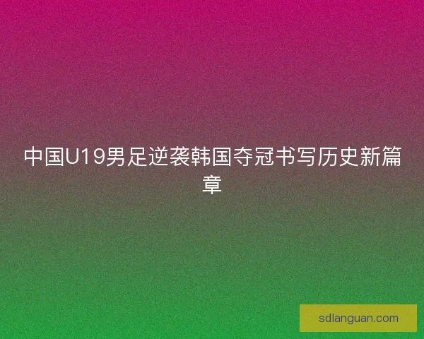 中国U19男足逆袭韩国夺冠书写历史新篇章