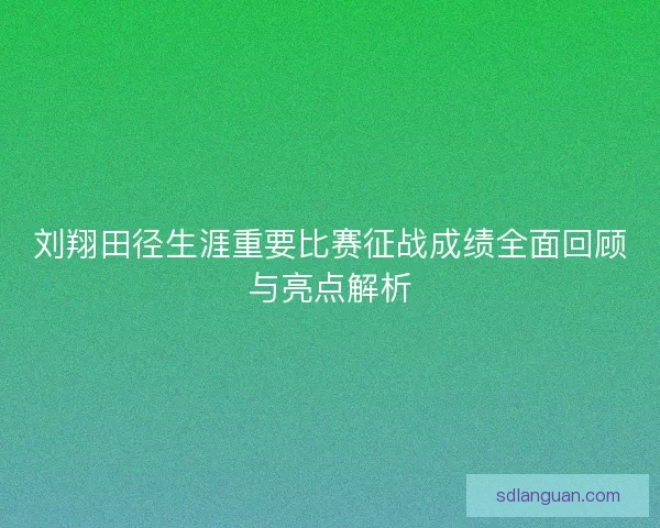 刘翔田径生涯重要比赛征战成绩全面回顾与亮点解析