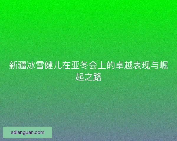 新疆冰雪健儿在亚冬会上的卓越表现与崛起之路