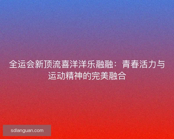 全运会新顶流喜洋洋乐融融：青春活力与运动精神的完美融合