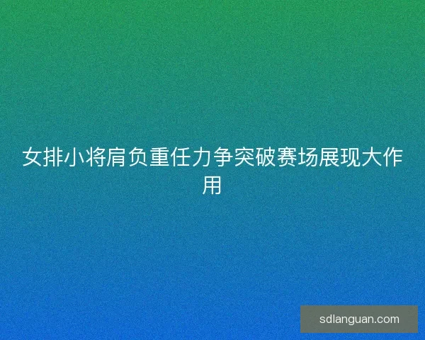 女排小将肩负重任力争突破赛场展现大作用