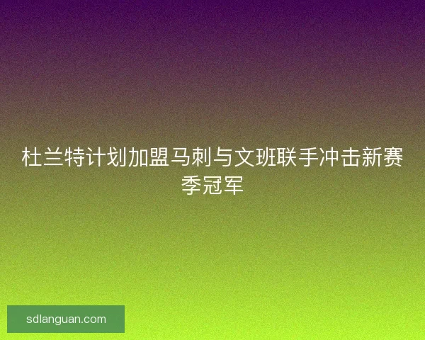 杜兰特计划加盟马刺与文班联手冲击新赛季冠军