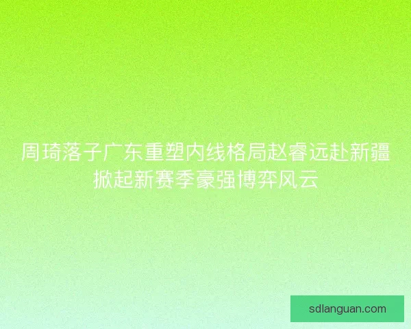 周琦落子广东重塑内线格局赵睿远赴新疆掀起新赛季豪强博弈风云