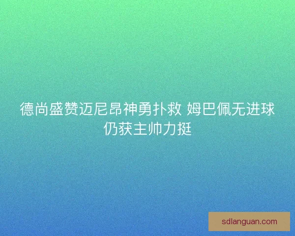 德尚盛赞迈尼昂神勇扑救 姆巴佩无进球仍获主帅力挺