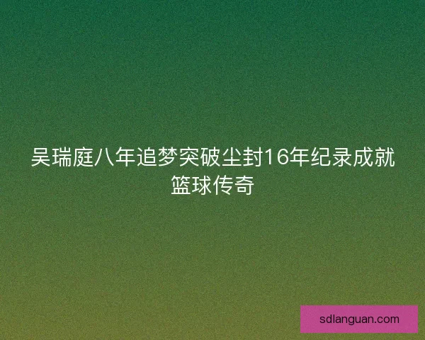 吴瑞庭八年追梦突破尘封16年纪录成就篮球传奇 吴瑞庭八年追梦突破尘封16年纪录成就篮球传奇