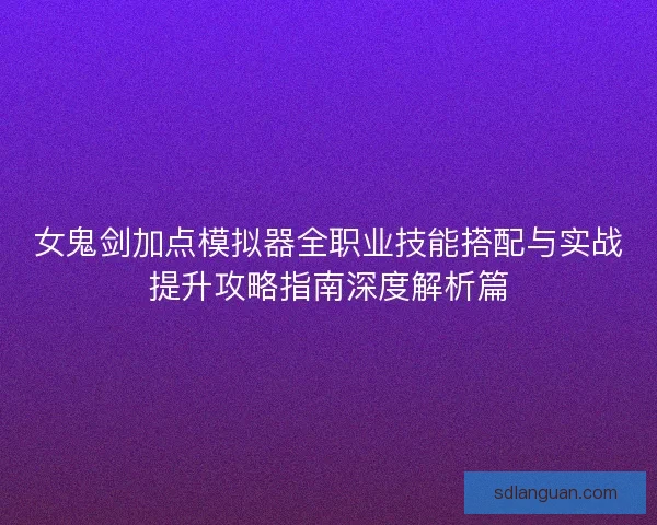 女鬼剑加点模拟器全职业技能搭配与实战提升攻略指南深度解析篇 女鬼剑加点模拟器全职业技能搭配与实战提升攻略指南深度解析篇