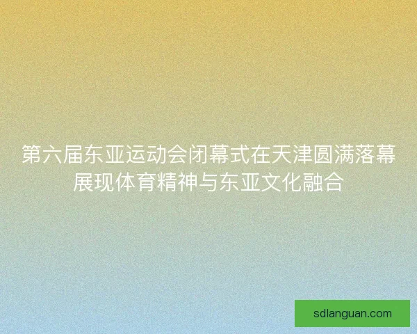 第六届东亚运动会闭幕式在天津圆满落幕展现体育精神与东亚文化融合 第六届东亚运动会闭幕式在天津圆满落幕展现体育精神与东亚文化融合