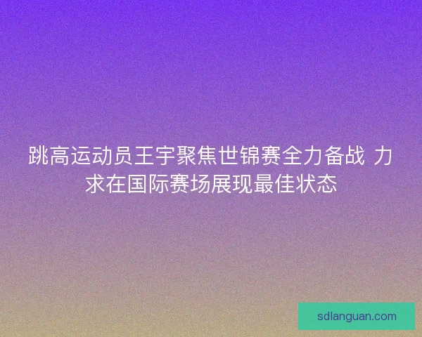 跳高运动员王宇聚焦世锦赛全力备战 力求在国际赛场展现最佳状态 跳高运动员王宇聚焦世锦赛全力备战 力求在国际赛场展现最佳状态