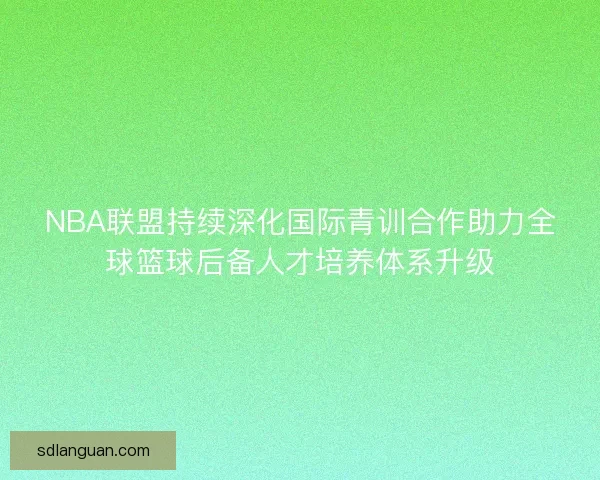 NBA联盟持续深化国际青训合作助力全球篮球后备人才培养体系升级 NBA联盟持续深化国际青训合作助力全球篮球后备人才培养体系升级