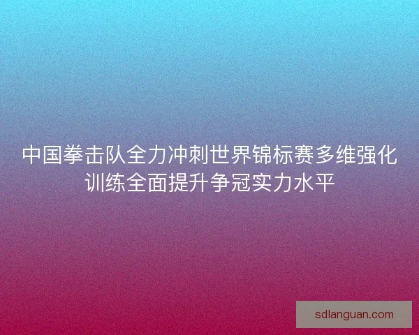 中国拳击队全力冲刺世界锦标赛多维强化训练全面提升争冠实力水平