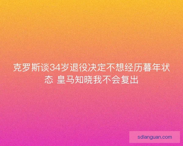 克罗斯谈34岁退役决定不想经历暮年状态 皇马知晓我不会复出