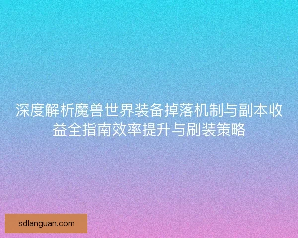 深度解析魔兽世界装备掉落机制与副本收益全指南效率提升与刷装策略