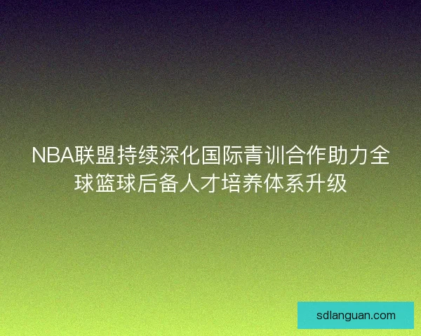 NBA联盟持续深化国际青训合作助力全球篮球后备人才培养体系升级