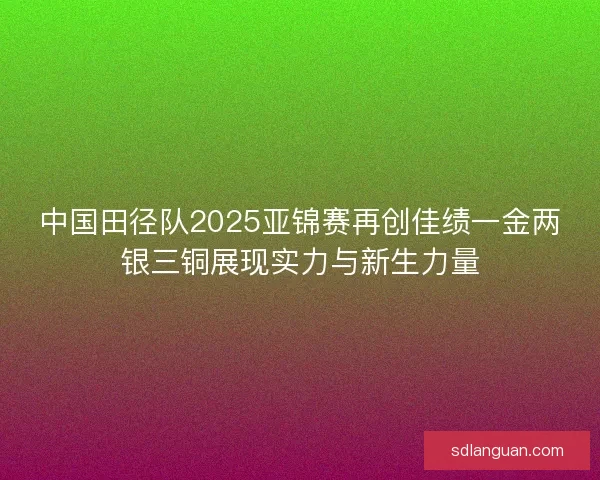 中国田径队2025亚锦赛再创佳绩一金两银三铜展现实力与新生力量