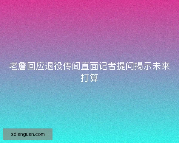 老詹回应退役传闻直面记者提问揭示未来打算 老詹回应退役传闻直面记者提问揭示未来打算