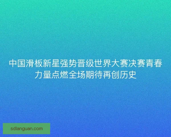 中国滑板新星强势晋级世界大赛决赛青春力量点燃全场期待再创历史