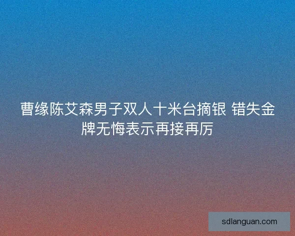 曹缘陈艾森男子双人十米台摘银 错失金牌无悔表示再接再厉