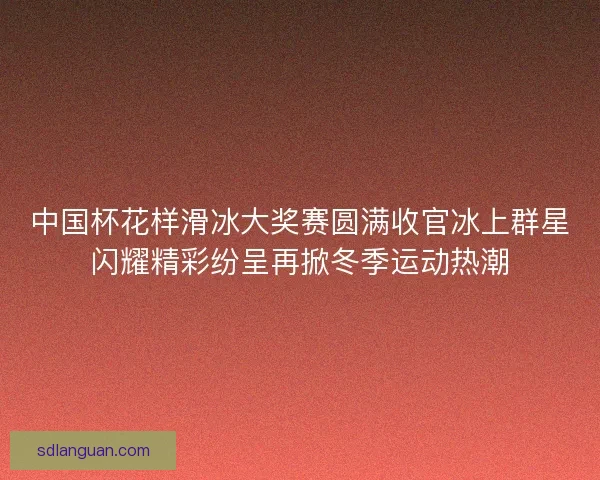 中国杯花样滑冰大奖赛圆满收官冰上群星闪耀精彩纷呈再掀冬季运动热潮 中国杯花样滑冰大奖赛圆满收官冰上群星闪耀精彩纷呈再掀冬季运动热潮