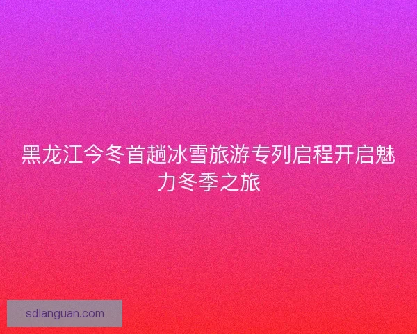 黑龙江今冬首趟冰雪旅游专列启程开启魅力冬季之旅 黑龙江今冬首趟冰雪旅游专列启程开启魅力冬季之旅