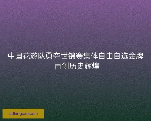 中国花游队勇夺世锦赛集体自由自选金牌 再创历史辉煌 中国花游队勇夺世锦赛集体自由自选金牌 再创历史辉煌
