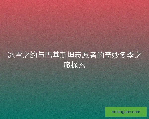 冰雪之约与巴基斯坦志愿者的奇妙冬季之旅探索 冰雪之约与巴基斯坦志愿者的奇妙冬季之旅探索